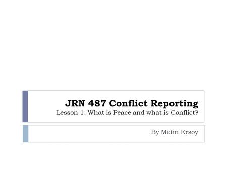 JRN 487 Conflict Reporting Lesson 1: What is Peace and what is Conflict? By Metin Ersoy.