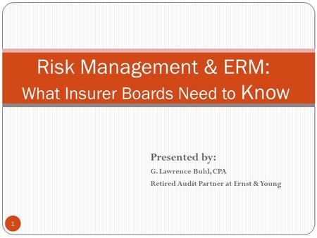 Presented by: G. Lawrence Buhl, CPA Retired Audit Partner at Ernst & Young 1 Risk Management & ERM: What Insurer Boards Need to Know.