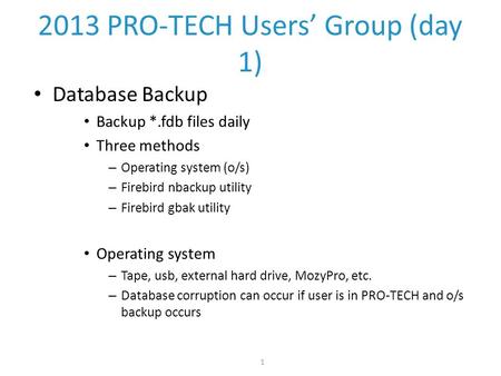 1 2013 PRO-TECH Users’ Group (day 1) Database Backup Backup *.fdb files daily Three methods – Operating system (o/s) – Firebird nbackup utility – Firebird.