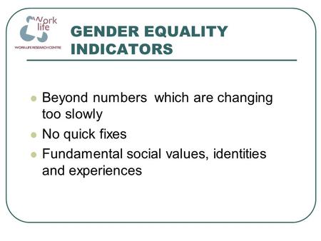 GENDER EQUALITY INDICATORS Beyond numbers which are changing too slowly No quick fixes Fundamental social values, identities and experiences.