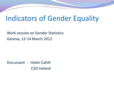 Indicators of Gender Equality Work session on Gender Statistics Geneva, 12-14 March 2012 Discussant - Helen Cahill CSO Ireland.