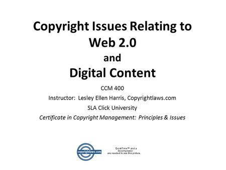 Copyright Issues Relating to Web 2.0 and Digital Content CCM 400 Instructor: Lesley Ellen Harris, Copyrightlaws.com SLA Click University Certificate in.
