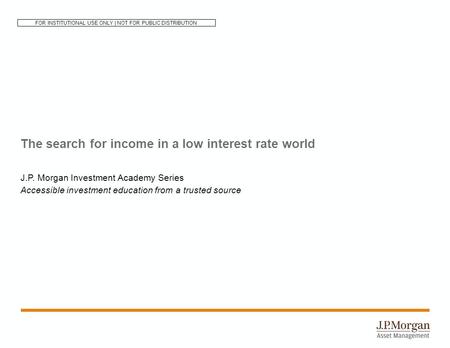 The search for income in a low interest rate world J.P. Morgan Investment Academy Series Accessible investment education from a trusted source FOR INSTITUTIONAL.