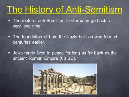 The History of Anti-Semitism  The roots of anti-Semitism in Germany go back a very long time.  The foundation of hate the Nazis built on was formed centuries.