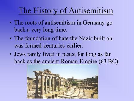 The History of Antisemitism The roots of antisemitism in Germany go back a very long time. The foundation of hate the Nazis built on was formed centuries.