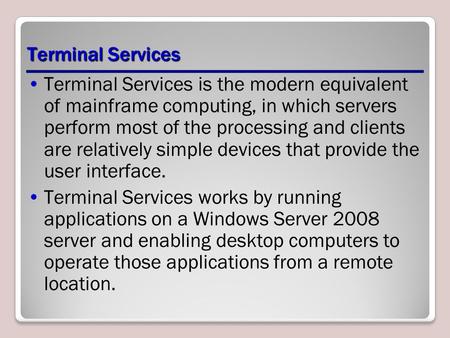 Terminal Services Terminal Services is the modern equivalent of mainframe computing, in which servers perform most of the processing and clients are relatively.