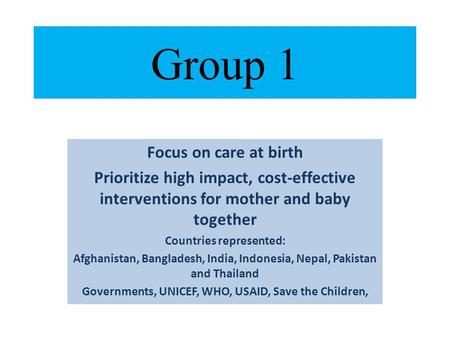 Group 1 Focus on care at birth Prioritize high impact, cost-effective interventions for mother and baby together Countries represented: Afghanistan, Bangladesh,