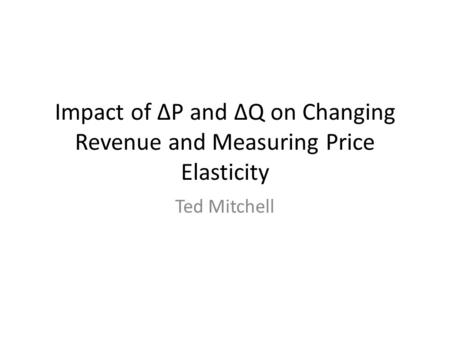 Impact of ∆P and ∆Q on Changing Revenue and Measuring Price Elasticity Ted Mitchell.