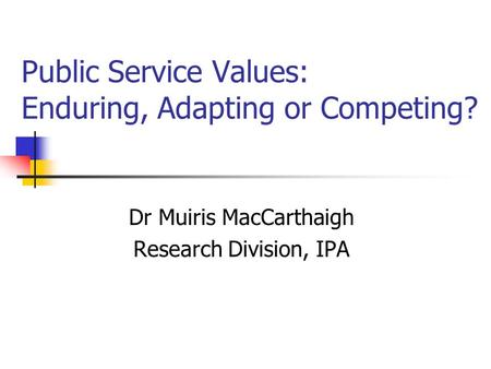 Public Service Values: Enduring, Adapting or Competing? Dr Muiris MacCarthaigh Research Division, IPA.