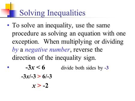 Solving Inequalities To solve an inequality, use the same procedure as solving an equation with one exception. When multiplying or dividing by a negative.