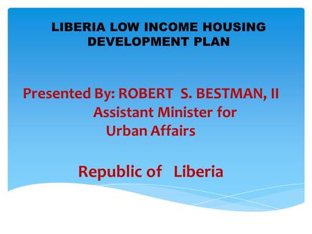 Presented By: ROBERT S. BESTMAN, II Assistant Minister for Urban Affairs Republic of Liberia LIBERIA LOW INCOME HOUSING DEVELOPMENT PLAN.