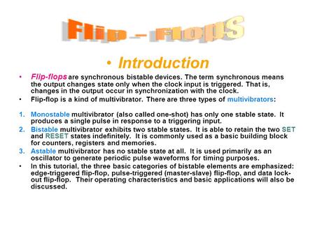 Introduction Flip-flops are synchronous bistable devices. The term synchronous means the output changes state only when the clock input is triggered. That.