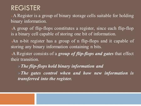 REGISTER A Register is a group of binary storage cells suitable for holding binary information. A group of flip-flops constitutes a register, since each.