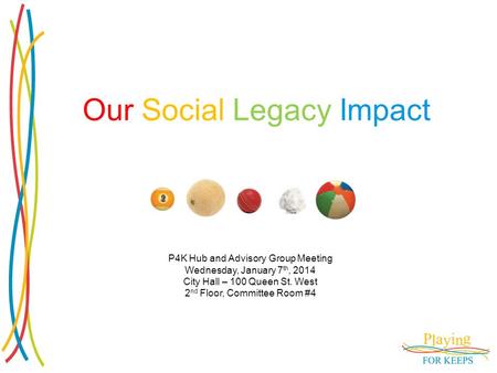 Our Social Legacy Impact P4K Hub and Advisory Group Meeting Wednesday, January 7 th, 2014 City Hall – 100 Queen St. West 2 nd Floor, Committee Room #4.