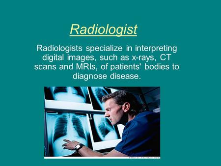 Radiologist Radiologists specialize in interpreting digital images, such as x-rays, CT scans and MRIs, of patients' bodies to diagnose disease.