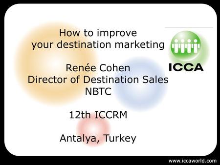 How to improve your destination marketing Renée Cohen Director of Destination Sales NBTC 12th ICCRM Antalya, Turkey 22-24 June 2006 www.iccaworld.com.