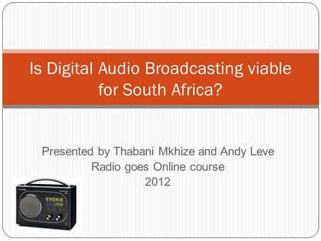 Presented by Thabani Mkhize and Andy Leve Radio goes Online course 2012 Is Digital Audio Broadcasting viable for South Africa?