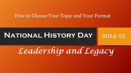 National History Day Leadership and Legacy 2014-15 How to Choose Your Topic and Your Format.
