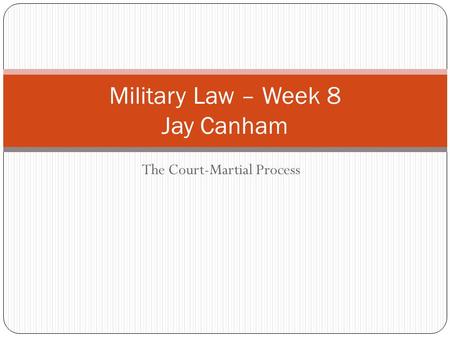 The Court-Martial Process Military Law – Week 8 Jay Canham.