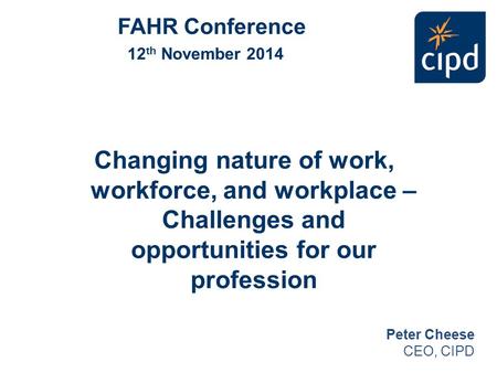 Changing nature of work, workforce, and workplace – Challenges and opportunities for our profession Peter Cheese CEO, CIPD FAHR Conference 12 th November.