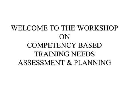 WELCOME TO THE WORKSHOP ON COMPETENCY BASED TRAINING NEEDS ASSESSMENT & PLANNING.