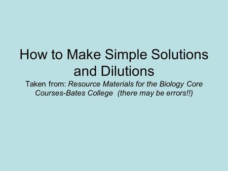 How to Make Simple Solutions and Dilutions Taken from: Resource Materials for the Biology Core Courses-Bates College (there may be errors!!)