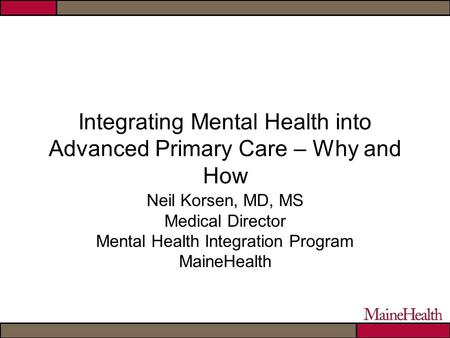 Integrating Mental Health into Advanced Primary Care – Why and How Neil Korsen, MD, MS Medical Director Mental Health Integration Program MaineHealth.