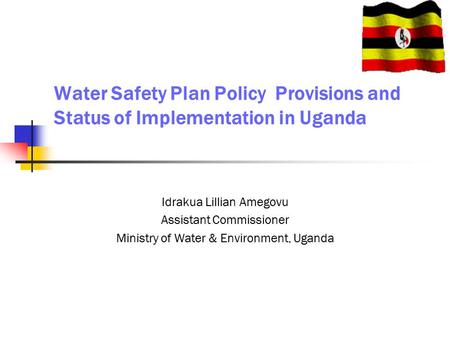 Water Safety Plan Policy Provisions and Status of Implementation in Uganda Idrakua Lillian Amegovu Assistant Commissioner Ministry of Water & Environment,