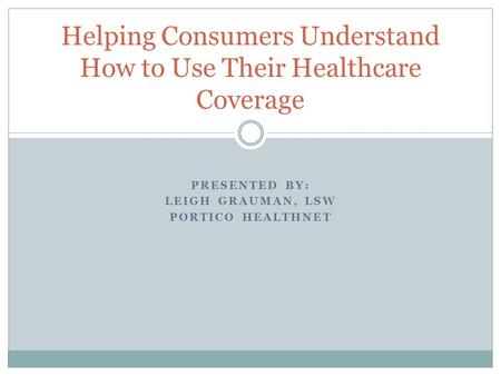 PRESENTED BY: LEIGH GRAUMAN, LSW PORTICO HEALTHNET Helping Consumers Understand How to Use Their Healthcare Coverage.