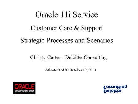Oracle 11i Service Customer Care & Support Strategic Processes and Scenarios Christy Carter - Deloitte Consulting Atlanta OAUG October 19, 2001.