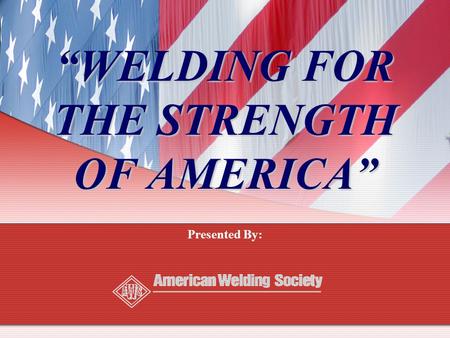 “WELDING FOR THE STRENGTH OF AMERICA” Presented By: