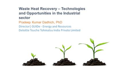 Waste Heat Recovery – Technologies and Opportunities in the Industrial sector Pradeep Kumar Dadhich, PhD Director| GUIDe - Energy and Resources Deloitte.