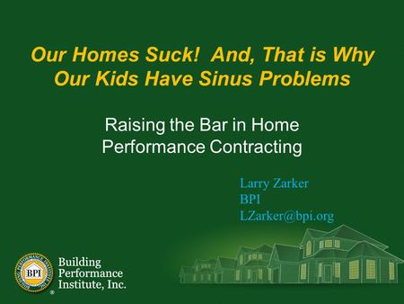 Our Homes Suck! And, That is Why Our Kids Have Sinus Problems Raising the Bar in Home Performance Contracting Larry Zarker BPI