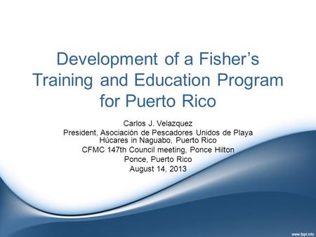 Development of a Fisher’s Training and Education Program for Puerto Rico Carlos J. Velazquez President, Asociación de Pescadores Unidos de Playa Húcares.