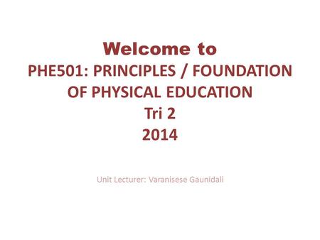 Welcome to PHE501: PRINCIPLES / FOUNDATION OF PHYSICAL EDUCATION Tri 2 2014 Unit Lecturer: Varanisese Gaunidali.