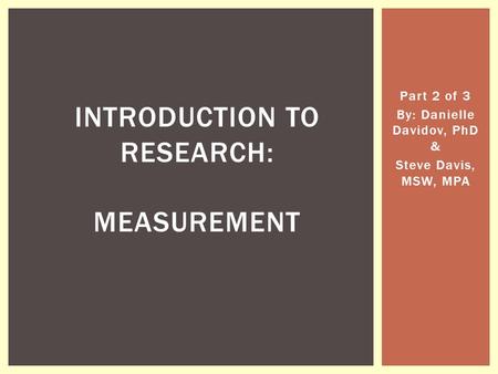 Part 2 of 3 By: Danielle Davidov, PhD & Steve Davis, MSW, MPA INTRODUCTION TO RESEARCH: MEASUREMENT.