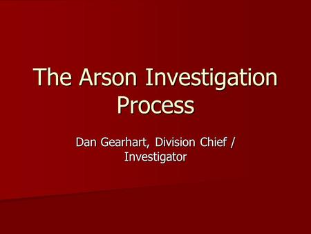 Dan Gearhart, Division Chief / Investigator The Arson Investigation Process.