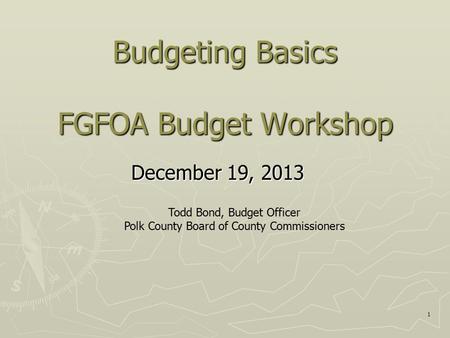 1 Budgeting Basics FGFOA Budget Workshop December 19, 2013 Todd Bond, Budget Officer Polk County Board of County Commissioners.