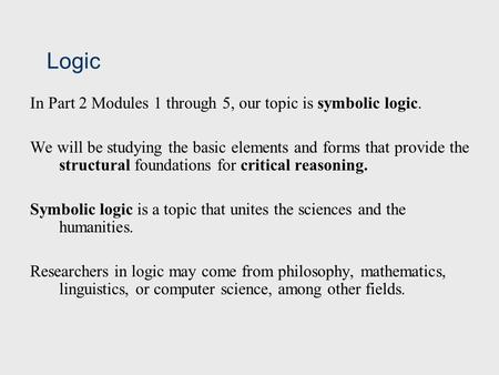 Logic In Part 2 Modules 1 through 5, our topic is symbolic logic. We will be studying the basic elements and forms that provide the structural foundations.