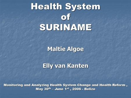 Health System of SURINAME Maltie Algoe Elly van Kanten Monitoring and Analyzing Health System Change and Health Reform, May 30 th – June 1 st, 2006 - Belize.