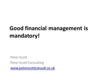 Good financial management is mandatory! Peter Scott Peter Scott Consulting www.peterscottconsult.co.uk.