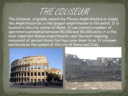 The Coliseum, originally named the Flavian Amphitheatre or simply the Amphitheatrum, is the largest amphitheater in the world. It is located in the city.