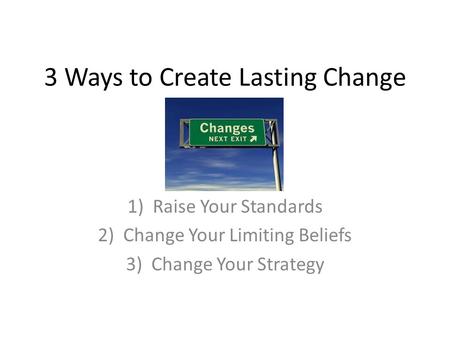 3 Ways to Create Lasting Change 1)Raise Your Standards 2)Change Your Limiting Beliefs 3)Change Your Strategy.