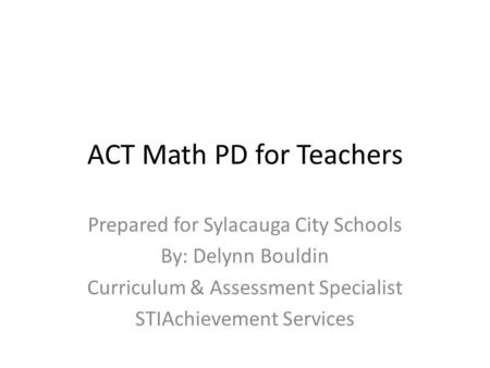 ACT Math PD for Teachers Prepared for Sylacauga City Schools By: Delynn Bouldin Curriculum & Assessment Specialist STIAchievement Services.