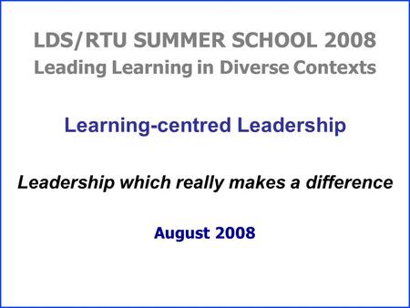 LDS/RTU SUMMER SCHOOL 2008 Leading Learning in Diverse Contexts Learning-centred Leadership Leadership which really makes a difference August 2008.