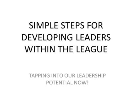 SIMPLE STEPS FOR DEVELOPING LEADERS WITHIN THE LEAGUE TAPPING INTO OUR LEADERSHIP POTENTIAL NOW!