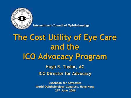 International Council of Ophthalmology The Cost Utility of Eye Care and the ICO Advocacy Program Hugh R. Taylor, AC ICO Director for Advocacy Luncheon.