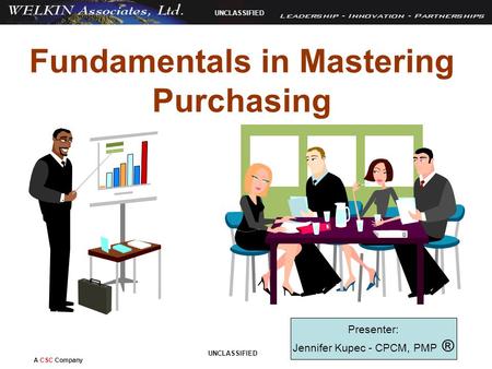 A CSC Company UNCLASSIFIED Fundamentals in Mastering Purchasing Presenter: Jennifer Kupec - CPCM, PMP ®