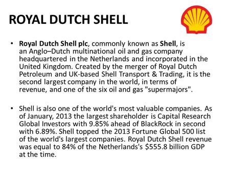 ROYAL DUTCH SHELL Royal Dutch Shell plc, commonly known as Shell, is an Anglo–Dutch multinational oil and gas company headquartered in the Netherlands.