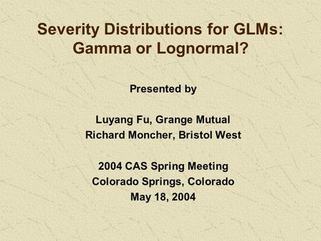Severity Distributions for GLMs: Gamma or Lognormal? Presented by Luyang Fu, Grange Mutual Richard Moncher, Bristol West 2004 CAS Spring Meeting Colorado.